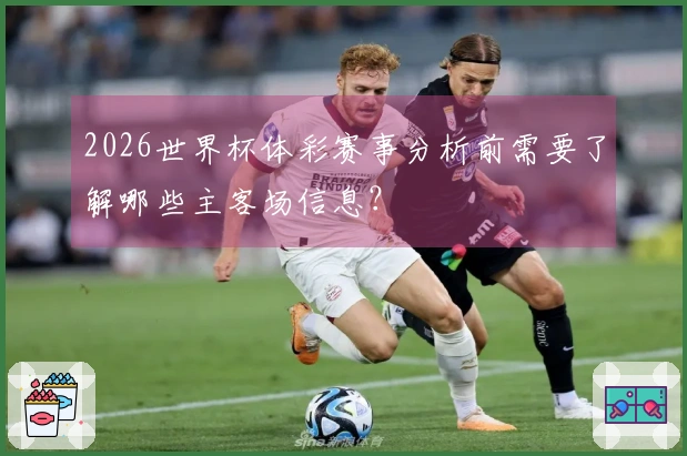 2026世界杯体彩赛事分析前需要了解哪些主客场信息?